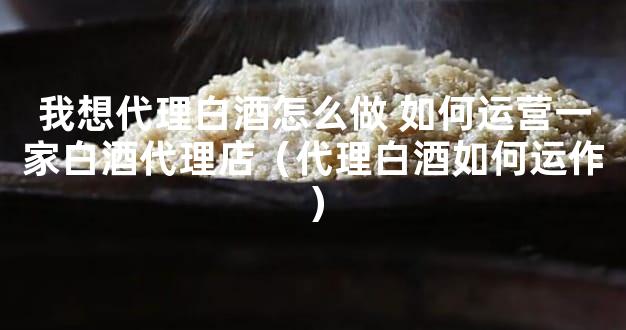 我想代理白酒怎么做 如何运营一家白酒代理店（代理白酒如何运作）